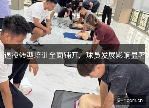退役转型培训全面铺开，球员发展影响显著